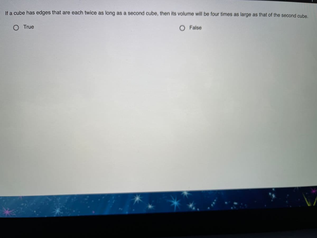 If a cube has edges that are each twice as long as a second cube, then its volume will be four times as large as that of the second cube.
O True
O False
