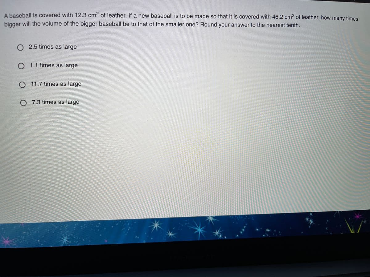 A baseball is covered with 12.3 cm2 of leather. If a new baseball is to be made so that it is covered with 46.2 cm2 of leather, how many times
bigger will the volume of the bigger baseball be to that of the smaller one? Round your answer to the nearest tenth.
O 2.5 times as large
O 1.1 times as large
O 11.7 times as large
O 7.3 times as large
LEGO
