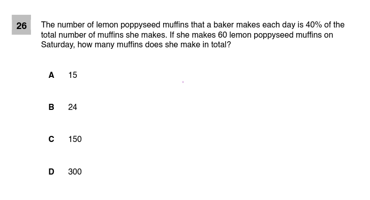 The number of lemon poppyseed muffins that a baker makes each day is 40% of the
total number of muffins she makes. If she makes 60 lemon poppyseed muffins on
Saturday, how many muffins does she make in total?
26
A 15
в 24
150
D
300
