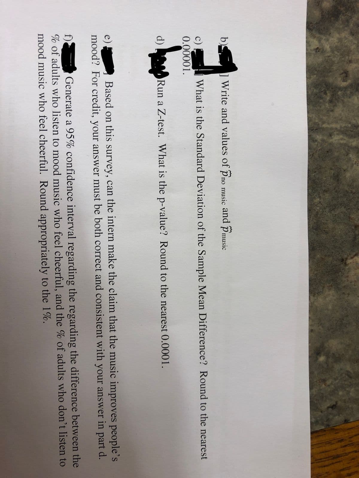 b) ] Write and values of pno music and Pmusic
What is the Standard Deviation of the Sample Mean Difference? Round to the nearest
c)
0.00001.
d) Run a Z-test. What is the p-value? Round to the nearest 0.0001.
Based on this survey, can the intern make the claim that the music improves people's
e)
mood? For credit, your answer must be both correct and consistent with your answer in part d.
f).
% of adults who listen to mood music who feel cheerful, and the % of adults who don't listen to
mood music who feel cheerful. Round appropriately to the 1%.
Generate a 95% confidence interval regarding the regarding the difference between the

