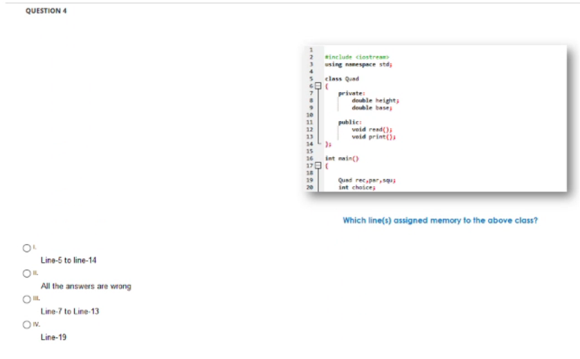 QUESTION 4
include ciostream
using nanespace std;
4
5class Quad
private:
double height;
double base;
10
12
13
public:
void read()
void print()
14
15
int nain)
16
17
18
19
Quad rec,par,squ
int choices
20
Which line(s) assigned memory to the above class?
Line-5 to line-14
All the answers are wrong
Line-7 to Line-13
Ow.
Line-19
