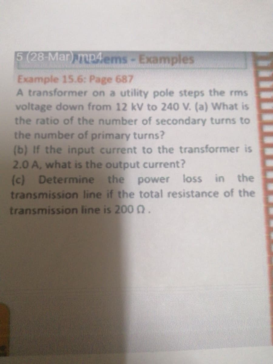 5 (28-Mar) mp4ems- Examples
Example 15.6: Page 687
A transformer on a utility pole steps the rms
voltage down from 12 kV to 240 V. (a) What is
the ratio of the number of secondary turns to
the number of primary turns?
(b) If the input current to the transformer is
2.0 A, what is the output current?
(c) Determine the power
transmission line if the total resistance of the
transmission line is 200 0.
loss in the
