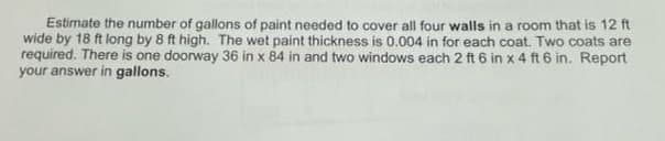 Estimate the number of gallons of paint needed to cover all four walls in a room that is 12 ft
wide by 18 ft long by 8 ft high. The wet paint thickness is 0.004 in for each coat. Two coats are
required. There is one doorway 36 in x 84 in and two windows each 2 ft 6 in x 4 ft 6 in. Report
your answer in gallons.