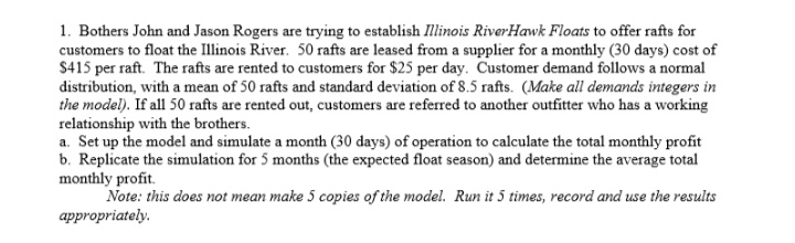 1. Bothers John and Jason Rogers are trying to establish Illinois RiverHawk Floats to offer rafts for
customers to float the Illinois River. 50 rafts are leased from a supplier for a monthly (30 days) cost of
$415 per raft. The rafts are rented to customers for $25 per day. Customer demand follows a normal
distribution, with a mean of 50 rafts and standard deviation of 8.5 rafts. (Make all demands integers in
the model). If all 50 rafts are rented out, customers are referred to another outfitter who has a working
relationship with the brothers.
a. Set up the model and simulate a month (30 days) of operation to calculate the total monthly profit
b. Replicate the simulation for 5 months (the expected float season) and determine the average total
monthly profit.
Note: this does not mean make 5 copies of the model. Run it 5 times, record and use the results
appropriately.
