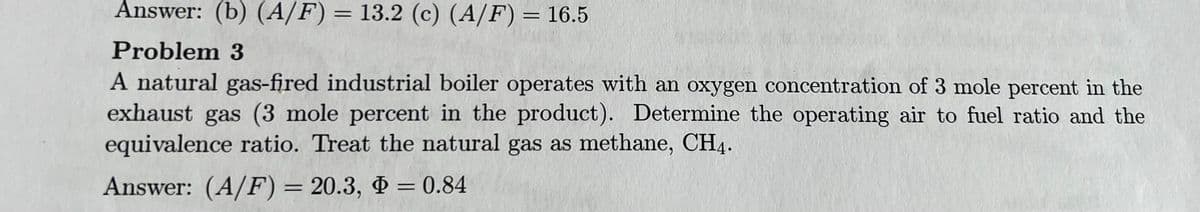 Answer: (b) (A/F) = 13.2 (c) (A/F) = 16.5
Problem 3
A natural gas-fired industrial boiler operates with an oxygen concentration of 3 mole percent in the
exhaust gas (3 mole percent in the product). Determine the operating air to fuel ratio and the
equivalence ratio. Treat the natural gas as methane, CH4.
Answer: (A/F) = 20.3, 0.84
=