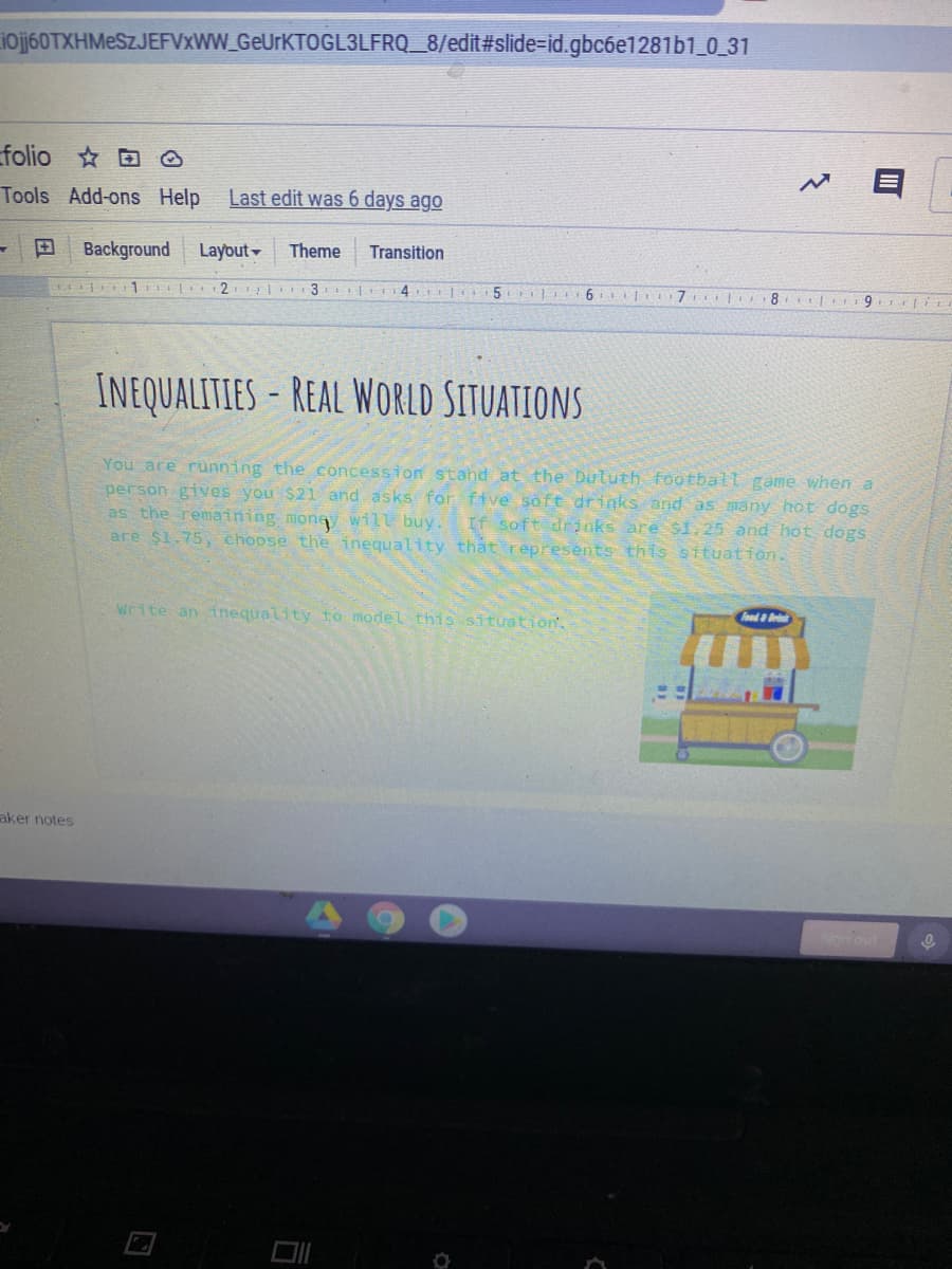 ioj60TXHMeSZJEFVxWW GeUrKTOGL3LFRQ_8/edit#slide=id.gbc6e1281b1_0_31
folio ☆回。
Tools Add-ons Help
Last edit was 6 days ago
田
Background
Layout-
Theme
Transition
1 2 3 4 5
6 7
8 rr9
INEQUALITIES-REAL WORLD SITUATIONS
You are running the concession stahd at the Dututh football game when a
erson gives you $21 and asks for five söft drinks and as many hot dogs
as the remaining money will buy.
are $1.75, choose the inequality thất represents this sttuation.
If soft drinks are S1 25 and hot dogs
write an inequality to model this situation.
Food a Br
aker notes
Sonout
