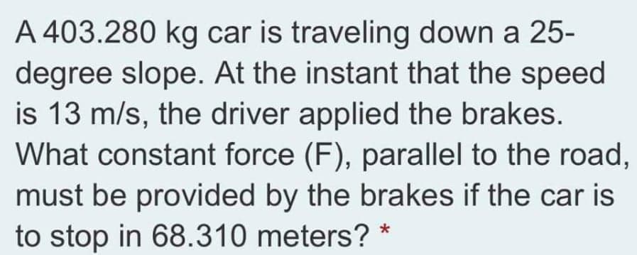 A 403.280 kg car is traveling down a 25-
degree slope. At the instant that the speed
is 13 m/s, the driver applied the brakes.
What constant force (F), parallel to the road,
must be provided by the brakes if the car is
to stop in 68.310 meters? *

