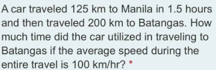 A car traveled 125 km to Manila in 1.5 hours
and then traveled 200 km to Batangas. How
much time did the car utilized in traveling to
Batangas if the average speed during the
entire travel is 100 km/hr? *

