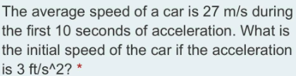 The average speed of a car is 27 m/s during
the first 10 seconds of acceleration. What is
the initial speed of the car if the acceleration
is 3 ft/s^2? *
