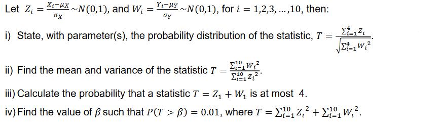 Let Z₁ X₁¯μX~N(0,1), and W₁
=
~N(0,1), for i = 1,2,3,...,10, then:
i) State, with parameter(s), the probability distribution of the statistic, T =
σχ
Yi-HY
gy
=
ii) Find the mean and variance of the statistic T
=
Σ1,w;2
ΣΩΖ,2
10
iii) Calculate the probability that a statistic T = Z₁ + W₁ is at most 4.
2
2
iv) Find the value of ß such that P(T > ß) = 0.01, where T =
10₁Z₁²+¹0₁ W₂².
Σi=1²i
Σ=1W;2
i=1
i=1