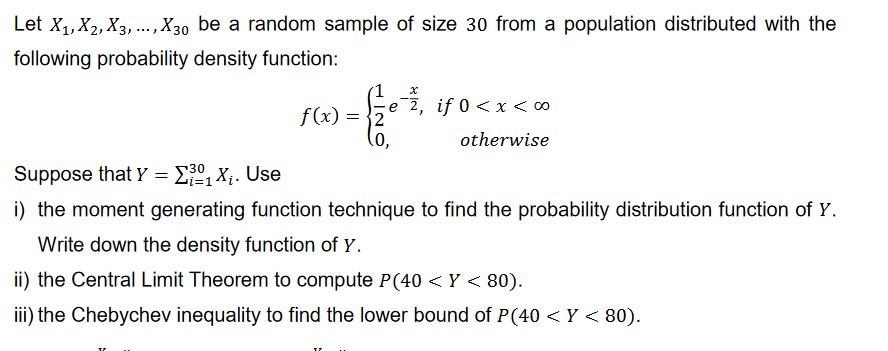 Let X₁, X2, X3,..., X30 be a random sample of size 30 from a population distributed with the
following probability density function:
f(x)
=
e 2, if 0 < x < ∞
otherwise
2
0,
Suppose that Y = ₁X₁. Use
i) the moment generating function technique to find the probability distribution function of Y.
Write down the density function of Y.
ii) the Central Limit Theorem to compute P(40 <Y < 80).
iii) the Chebychev inequality to find the lower bound of P (40 <Y < 80).