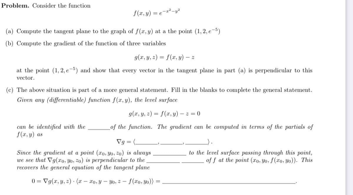 Problem. Consider the function
f (x, y)
-x²-y?
= e
(a) Compute the tangent plane to the graph of f(x, y) at a the point (1, 2, e-5)
(b) Compute the gradient of the function of three variables
g(x, y, 2) = f(x, y) –
at the point (1, 2, e-5) and show that every vector in the tangent plane in part (a) is perpendicular to this
vector.
(c) The above situation is part of a more general statement. Fill in the blanks to complete the general statement.
Given any (differentiable) function f(x, y), the level surface
g(x, y, z) = f(x, y) – z = 0
can be identified with the
f (x, y) as
of the function. The gradient can be computed in terms of the partials of
Vg = (.
Since the gradient at a point (xo, Y0, 20) is always
we see that Vg(xo, Yo, 20) is perpendicular to the
recovers the general equation of the tangent plane
to the level surface passing through this point,
of f at the point (xo, Yo, f(xo, Yo)). This
0 = Vg(x, y, z) · (x – xo,y – Yo, z – f(xo, y0))
%3D
