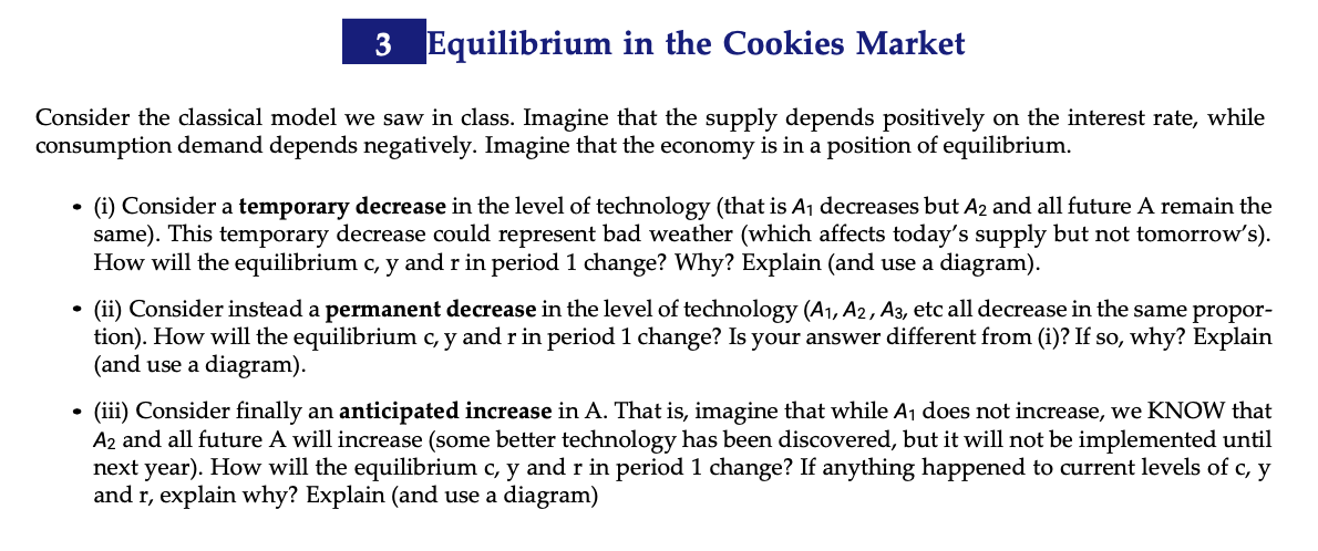 3 Equilibrium in the Cookies Market
Consider the classical model we saw in class. Imagine that the supply depends positively on the interest rate, while
consumption demand depends negatively. Imagine that the economy is in a position of equilibrium.
(i) Consider a temporary decrease in the level of technology (that is Aj decreases but A2 and all future A remain the
same). This temporary decrease could represent bad weather (which affects today's supply but not tomorrow's).
How will the equilibrium c, y and r in period 1 change? Why? Explain (and use a diagram).
(ii) Consider instead a permanent decrease in the level of technology (A1, A2, A3, etc all decrease in the same propor-
tion). How will the equilibrium c, y and r in period 1 change? Is your answer different from (i)? If so, why? Explain
(and use a diagram).
(iii) Consider finally an anticipated increase in A. That is, imagine that while Aj does not increase, we KNOW that
A2 and all future A will increase (some better technology has been discovered, but it will not be implemented until
next year). How will the equilibrium c,
and r, explain why? Explain (and use a diagram)
and r in period 1 change? If anything happened to current levels of c, y
