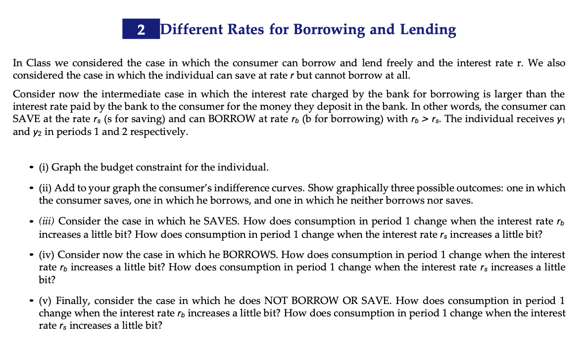 2 Different Rates for Borrowing and Lending
In Class we considered the case in which the consumer can borrow and lend freely and the interest rate r. We also
considered the case in which the individual can save at rate r but cannot borrow at all.
Consider now the intermediate case in which the interest rate charged by the bank for borrowing is larger than the
interest rate paid by the bank to the consumer for the money they deposit in the bank. In other words, the consumer can
SAVE at the rate rs (s for saving) and can BORROW at rate rp (b for borrowing) with rp > rs. The individual receives y1
and y2 in periods 1 and 2 respectively.
(i) Graph the budget constraint for the individual.
(ii) Add to your graph the consumer's indifference curves. Show graphically three possible outcomes: one in which
the consumer saves, one in which he borrows, and one in which he neither borrows nor saves.
• (iii) Consider the case in which he SAVES. How does consumption in period 1 change when the interest rate rb
increases a little bit? How does consumption in period 1 change when the interest rate rs increases a little bit?
• (iv) Consider now the case in which he BORROWS. How does consumption in period 1 change when the interest
rate rp increases a little bit? How does consumption in period 1 change when the interest rate rs increases a little
bit?
• (v) Finally, consider the case in which he does NOT BORROW OR SAVE. How does consumption in period 1
change when the interest rate rp increases a little bit? How does consumption in period 1 change when the interest
rate rs increases a little bit?
