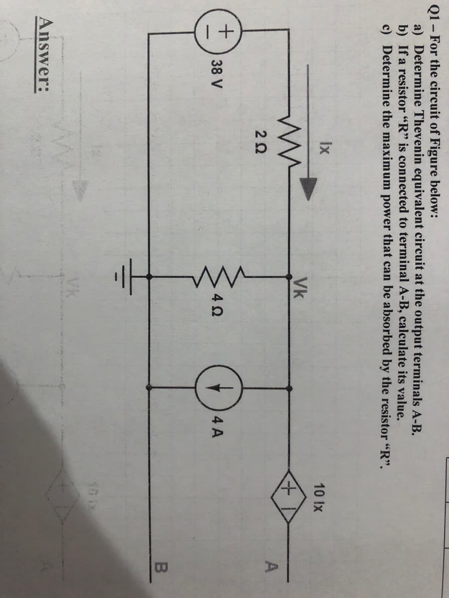 Q1 – For the circuit of Figure below:
a) Determine Thevenin equivalent circuit at the output terminals A-B.
b) If a resistor "R" is connected to terminal A-B, calculate its value.
c) Determine the maximum power that can be absorbed by the resistor "R".
Ix
10 Ix
Vk
38 V
4 A
10 ix
Vk
Answer:
