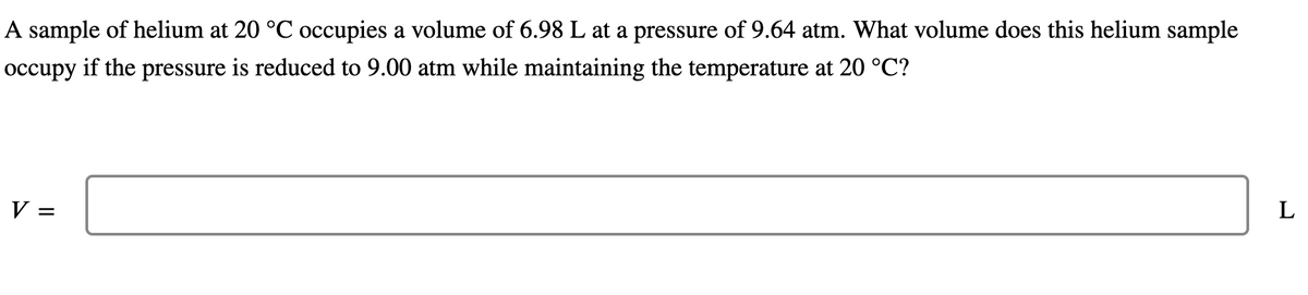 A sample of helium at 20 °C occupies a volume of 6.98 L at a pressure of 9.64 atm. What volume does this helium sample
occupy if the pressure is reduced to 9.00 atm while maintaining the temperature at 20 °C?
V =
L