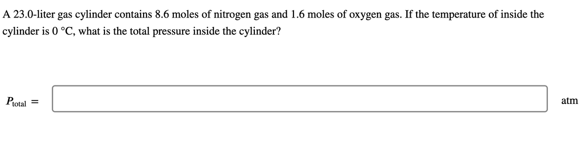 A 23.0-liter gas cylinder contains 8.6 moles of nitrogen gas and 1.6 moles of oxygen gas. If the temperature of inside the
cylinder is 0 °C, what is the total pressure inside the cylinder?
Ptotal
=
atm