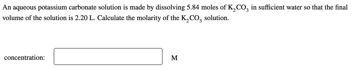 An aqueous potassium carbonate solution is made by dissolving 5.84 moles of K2CO3 in sufficient water so that the final
volume of the solution is 2.20 L. Calculate the molarity of the K2CO3 solution.
concentration:
M