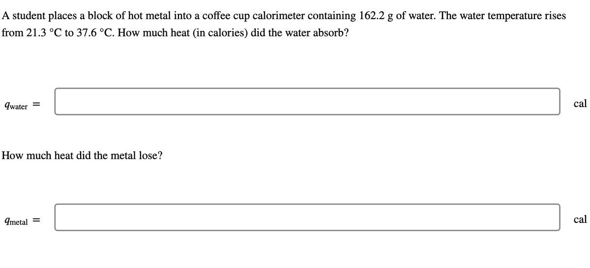 A student places a block of hot metal into a coffee cup calorimeter containing 162.2 g of water. The water temperature rises
from 21.3 °C to 37.6 °C. How much heat (in calories) did the water absorb?
qwater
=
How much heat did the metal lose?
qmetal =
cal
cal