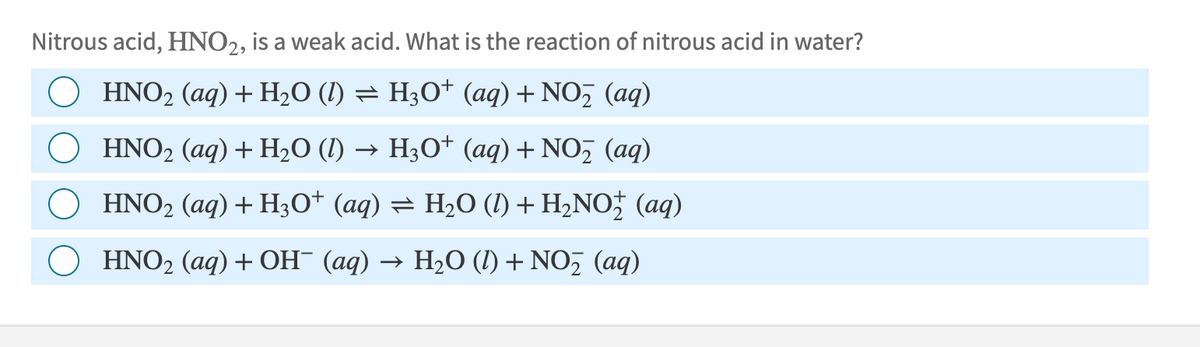 Nitrous acid, HNO2, is a weak acid. What is the reaction of nitrous acid in water?
HNO2 (aq) + H2O (l) = H3O+ (aq) + NO₂ (aq)
HNO2 (aq) + H2O (l) → H3O+ (aq) + NO₂ (aq)
HNO2 (aq) + H3O+ (aq) = H₂O (1) + H₂NO (aq)
HNO2 (aq) + OH¯ (aq) → H₂O (l) + NO₂ (aq)