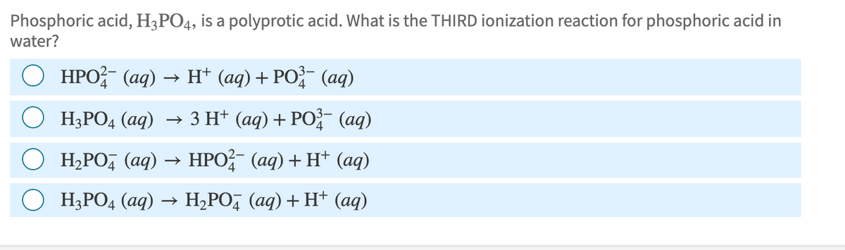 Phosphoric acid, H3PO4, is a polyprotic acid. What is the THIRD ionization reaction for phosphoric acid in
water?
HPO (aq) → H+ (aq) + PO³ (aq)
○ H3PO4 (aq) → 3 H+ (aq) + PO¾- (aq)
4
H₂PO (aq) → HPO²¼¯ (aq) + H+ (aq)
H3PO4 (aq) → H₂PO (aq) + H+ (aq)