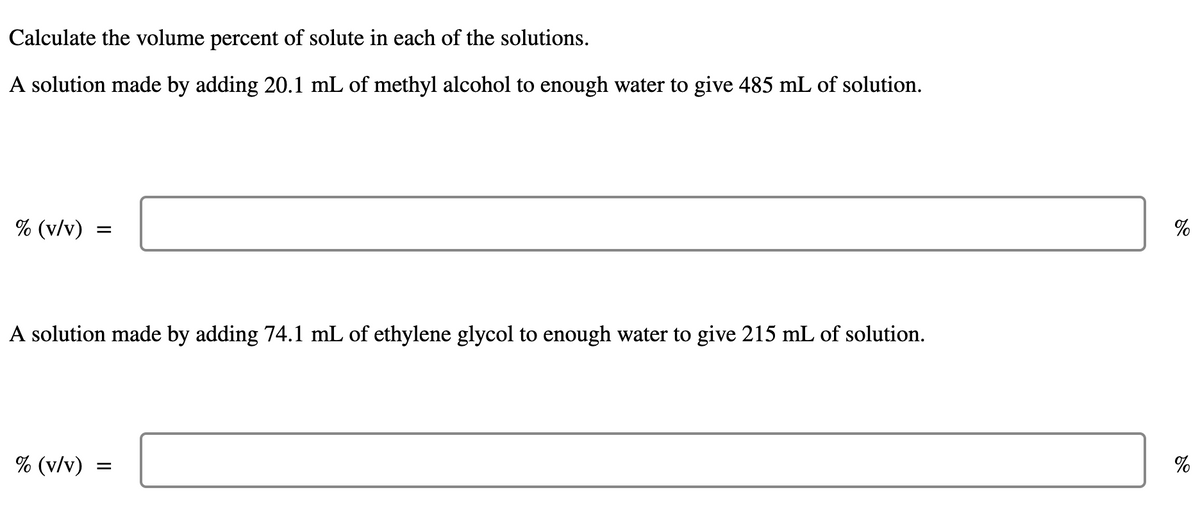 Calculate the volume percent of solute in each of the solutions.
A solution made by adding 20.1 mL of methyl alcohol to enough water to give 485 mL of solution.
% (v/v)
=
A solution made by adding 74.1 mL of ethylene glycol to enough water to give 215 mL of solution.
% (v/v)
=
୪୧
%