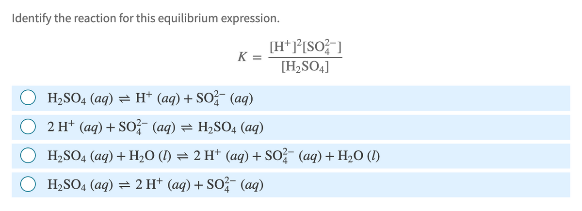 Identify the reaction for this equilibrium expression.
K
=
[H+]²[SO²-]
[H2SO4]
○ H2SO4 (aq) = H+ (aq) + SO²¯ (aq)
2 H+ (aq) + SO²¯ (aq) = H₂SO4 (aq)
H2SO4 (aq) + H2O (l) = 2 H+ (aq) + SO²¼¯ (aq) + H₂O (1)
H₂SO4 (aq) = 2 H+ (aq) + SO²¯ (aq)