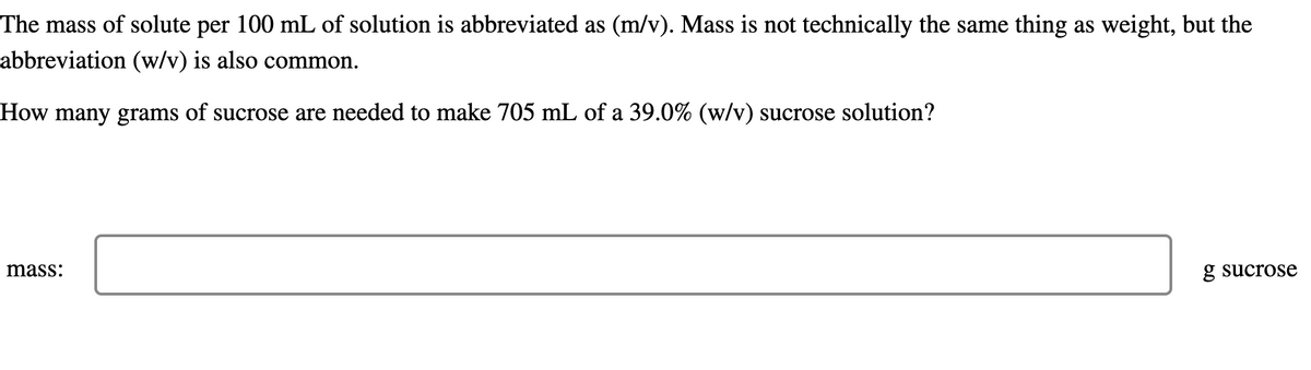 The mass of solute per 100 mL of solution is abbreviated as (m/v). Mass is not technically the same thing as weight, but the
abbreviation (w/v) is also common.
How many grams of sucrose are needed to make 705 mL of a 39.0% (w/v) sucrose solution?
mass:
g sucrose