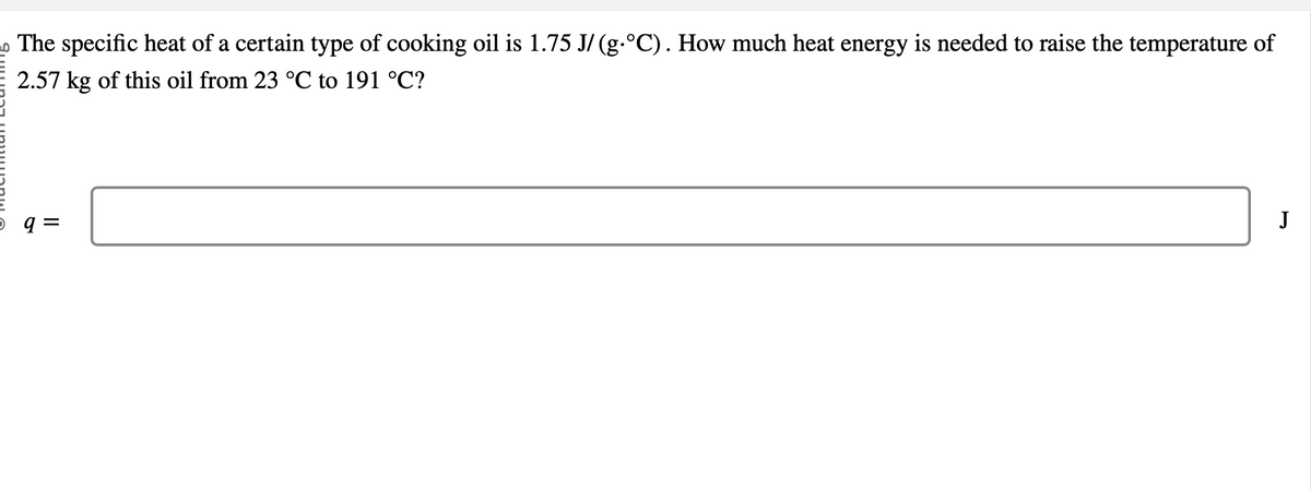 The specific heat of a certain type of cooking oil is 1.75 J/ (g.°C). How much heat energy is needed to raise the temperature of
2.57 kg of this oil from 23 °C to 191 °C?
q=
J