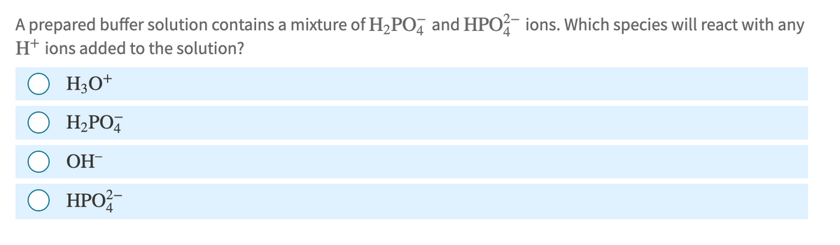A prepared buffer solution contains a mixture of H2PO4 and HPO ions. Which species will react with any
H+ ions added to the solution?
H3O+
• H₂PO
OH
○ HPO2-
ΗΡΟ