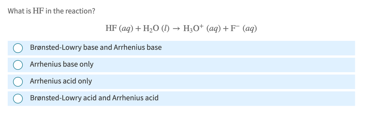 What is HF in the reaction?
HF (aq) + H2O (l) → H3O+ (aq) + F¯ (aq)
Brønsted-Lowry base and Arrhenius base
Arrhenius base only
Arrhenius acid only
Brønsted-Lowry acid and Arrhenius acid