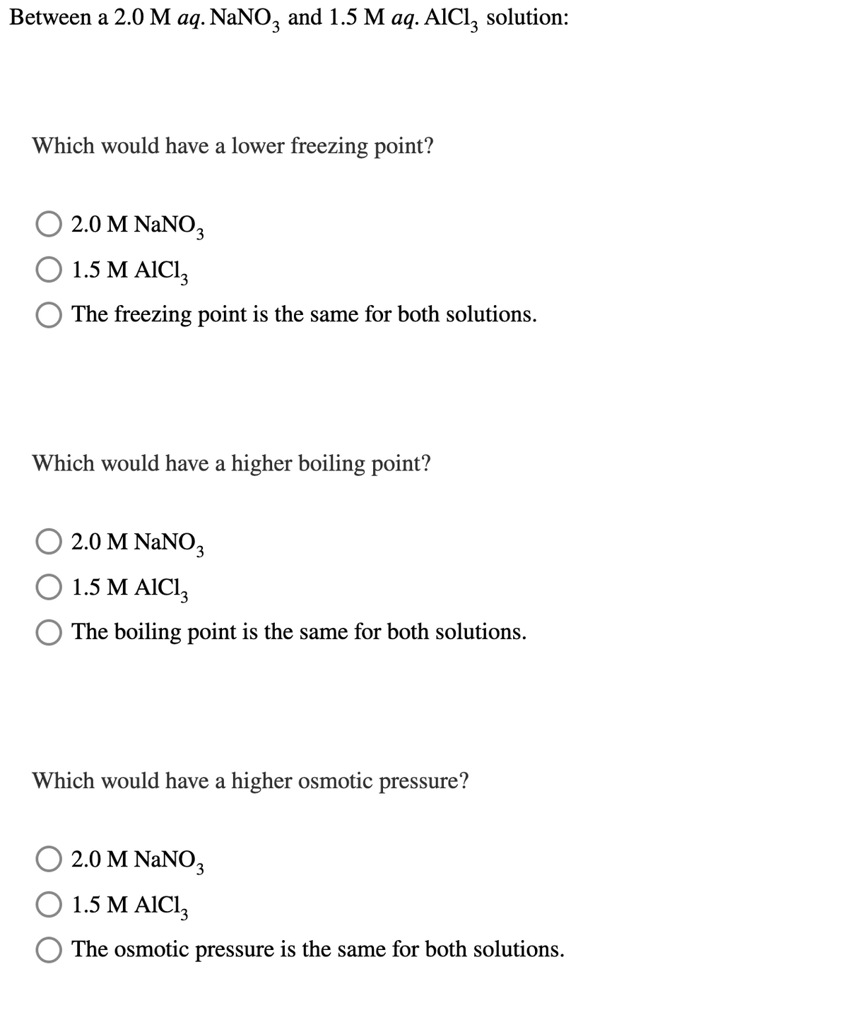 Between a 2.0 M aq. NaNO3 and 1.5 M aq. AlCl3 solution:
Which would have a lower freezing point?
○ 2.0 M NaNO3
O 1.5 M AIC₁₁₂
The freezing point is the same for both solutions.
Which would have a higher boiling point?
○ 2.0 M NaNO3
O 1.5 M AlCl3
The boiling point is the same for both solutions.
Which would have a higher osmotic pressure?
○ 2.0 M NaNO3
O 1.5 M AlCl3
The osmotic pressure is the same for both solutions.