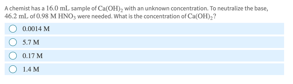 A chemist has a 16.0 mL sample of Ca(OH)2 with an unknown concentration. To neutralize the base,
46.2 mL of 0.98 M HNO3 were needed. What is the concentration of Ca(OH)2?
0.0014 M
5.7 M
0.17 M
1.4 M