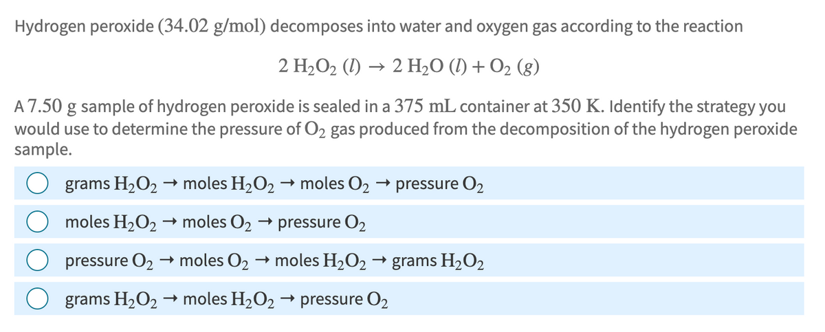 Hydrogen peroxide (34.02 g/mol) decomposes into water and oxygen gas according to the reaction
2 H₂O2 (1) → 2 H2O (l) + O2 (g)
A 7.50 g sample of hydrogen peroxide is sealed in a 375 mL container at 350 K. Identify the strategy you
would use to determine the pressure of O2 gas produced from the decomposition of the hydrogen peroxide
sample.
->
grams H2O2 → moles H2O2 → moles O₂
→ pressure 02
→ moles 02 → pressure O2
→ grams H2O2
moles H2O2
pressure 02 → moles 02 → moles H2O2 ·
→>
grams H2O2 moles H2O2 → pressure 02