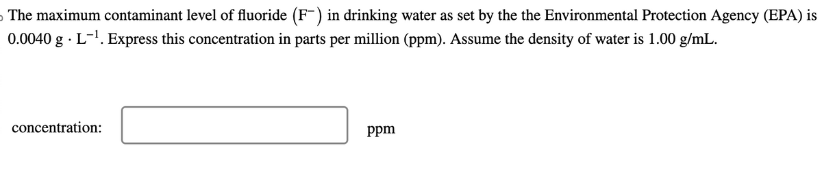 The maximum contaminant level of fluoride (F-) in drinking water as set by the the Environmental Protection Agency (EPA) is
0.0040 g. L-¹. Express this concentration in parts per million (ppm). Assume the density of water is 1.00 g/mL.
concentration:
ppm