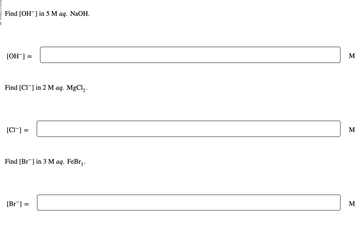 Find [OH-] in 5 M aq. NaOH.
[OH-] =
Find [CI] in 2 M aq. MgCl2.
[CI] =
Find [Br¯] in 3 M aq. FeBr3.
[Br] =
=
M
Σ
M