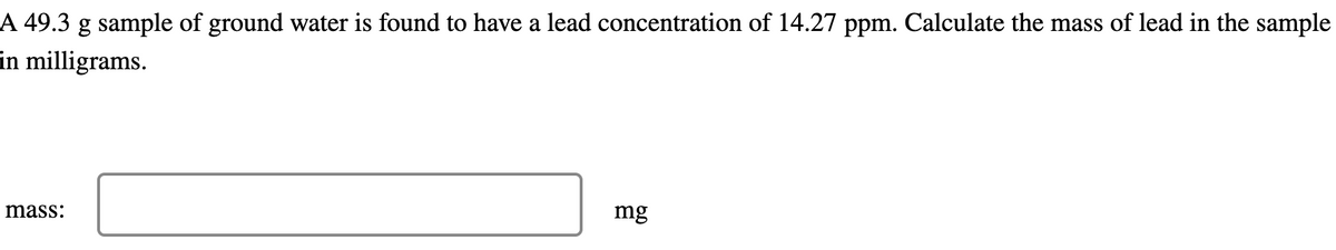 A 49.3 g sample of ground water is found to have a lead concentration of 14.27 ppm. Calculate the mass of lead in the sample
in milligrams.
mass:
mg