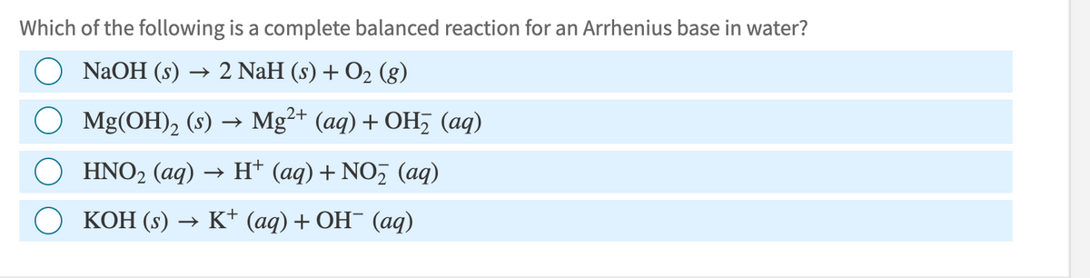 Which of the following is a complete balanced reaction for an Arrhenius base in water?
NaOH (s) 2 NaH (s) + O2 (g)
→>
○ Mg(OH) 2 (s) → Mg2+ (aq) + OH (aq)
○ HNO2 (aq) → H+ (aq) + NO₂ (aq)
KOH (s) →> K+ (aq) + OH¯ (aq)