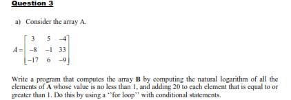 Question 3
a) Consider the array A.
3
5 4
A = -8 -1 33
|-17 6 -9
Write a program that computes the array B by computing the natural logarithm of all the
clements of A whose value is no less than 1, and adding 20 to cach element that is equal to or
greater than 1. Do this by using a "for loop" with conditional statements.
