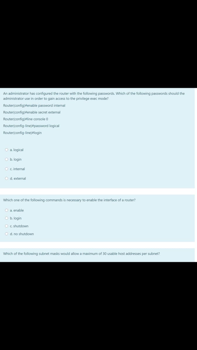 An administrator has configured the router with the following passwords. Which of the following passwords should the
administrator use in order to gain access to the privilege exec mode?
Router(config)#enable password internal
Router(config)#enable secret external
Router(config)#line console 0
Router(config-line)#password logical
Router(config-line)#login
O a. logical
O b. login
O c. internal
O d. external
Which one of the following commands is necessary to enable the interface of a router?
O a. enable
O b. login
O c. shutdown
O d. no shutdown
Which of the following subnet masks would allow a maximum of 30 usable host addresses per subnet?
