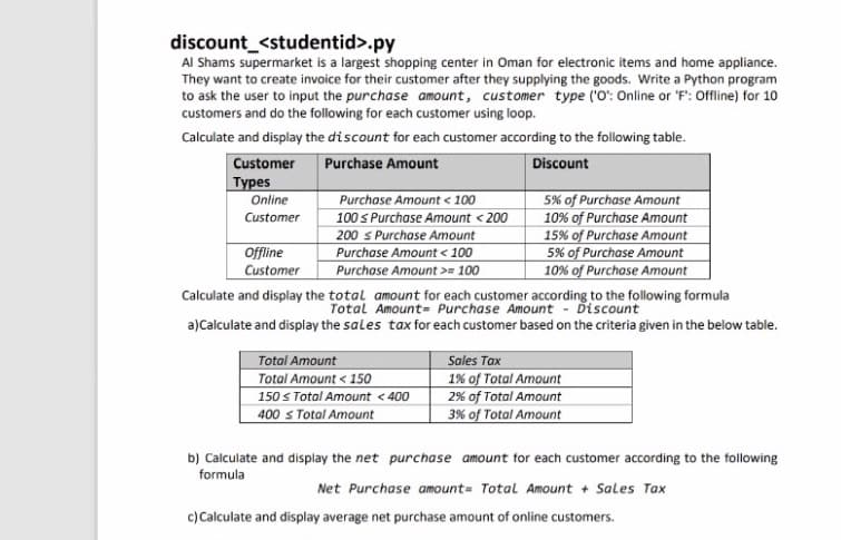 discount_<studentid>.py
Al Shams supermarket is a largest shopping center in Oman for electronic items and home appliance.
They want to create invoice for their customer after they supplying the goods. Write a Python program
to ask the user to input the purchase amount, customer type ('O': Online or 'F': Offline) for 10
customers and do the following for each customer using loop.
Calculate and display the discount for each customer according to the following table.
Customer
Purchase Amount
Discount
Турes
Purchase Amount < 100
100 s Purchase Amount < 200
200 s Purchase Amount
Purchase Amount < 100
Purchase Amount >= 100
Calculate and display the total amount for each customer according to the following formula
5% of Purchase Amount
10% of Purchase Amount
15% of Purchase Amount
5% of Purchase Amount
10% of Purchase Amount
Online
Customer
Offline
Customer
a)Calculate and display the sales tax for each customer based on the criteria given in the below table.
Total Amount
Total Amount < 150
150 s Total Amount <400
400 s Total Amount
Sales Tax
1% of Total Amount
2% of Total Amount
3% of Total Amount
b) Calculate and display the net purchase amount for each customer according to the following
formula
Net Purchase amount= Total Amount + Sales Tax
c) Calculate and display average net purchase amount of online customers.
