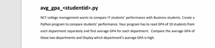 avg_gpa_<studentid>.py
NCT college management wants to compare IT students' performance with Business students. Create a
Python program to compare students' performance. Your program has to read GPA of 10 students from
each department separately and find average GPA for each department. Compare the average GPA of
these two departments and Display which department's average GPA is high.
