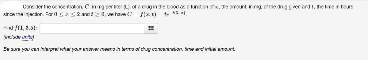 Consider the concentration, C, in mg per liter (L), of a drug in the blood as a function of x, the amount, in mg, of the drug given and t, the time in hours
since the injection. For 0 <x < 2 and t > 0, we have C = f(x,t) = te t(3-2).
Find f(1, 3.5):
(include units)
.........
Be sure you can interpret what your answer means in terms of drug concentration, time and initial amount.

