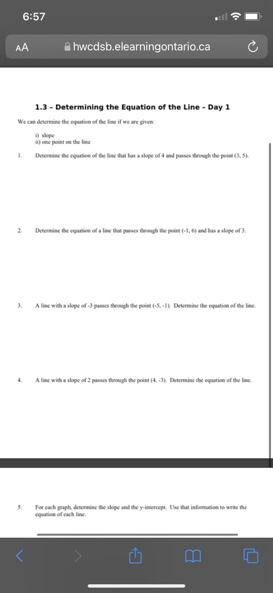 6:57
AA
A hwcdsb.elearningontario.ca
1.3 - Determining the Equation of the Line - Day 1
We can determine the equation of the line if we are given:
i) slope
ii) one point on the line
1.
Determine the equation of the line that has a slope of 4 and passes through the point (3, 5).
2.
Determine the equation of a line that passes through the point (-1, 6) and has a slope of 3.
3.
A line with a slope of -3 passes through the point (-5, -1). Determine the equation of the line.
4.
A line with a slope of 2 passes through the point (4, -3). Determine the equation of the line.
5.
For each graph, determine the slope and the y-intercept. Use that information to write the
equation of each line.
