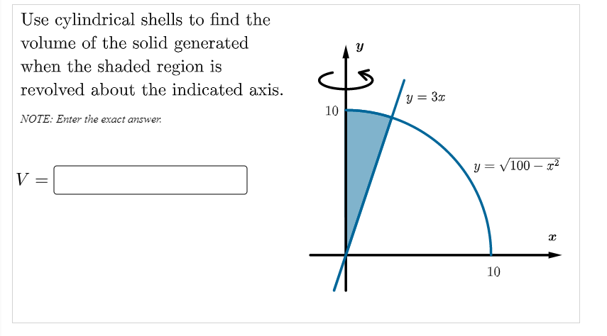 Use cylindrical shells to find the
volume of the solid generated
when the shaded region is
revolved about the indicated axis.
y = 3x
10
NOTE: Enter the exact answer.
y = V100 – x2
V =
10

