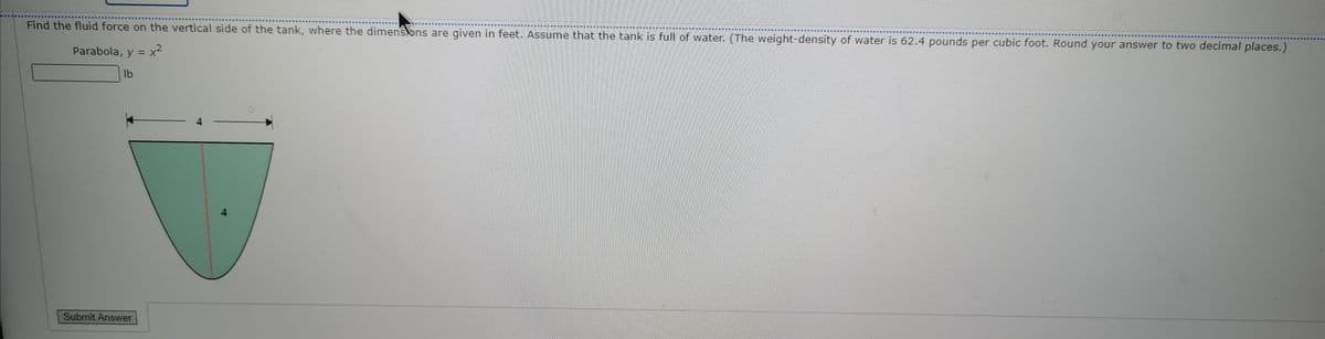 Find the fluid force on the vertical side of the tank, where the dimenskons are given in feet. Assume that the tank is full of water. (The weight-density of water is 62.4 pounds per cubic foot. Round your answer to two decimal places.)
Parabola, y = x2
lb
4
Submit Answer
