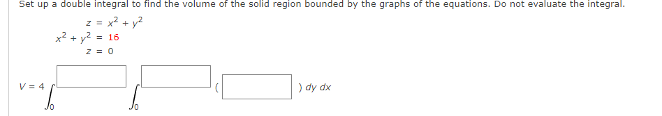 Set up a double integral to find the volume of the solid region bounded by the graphs of the equations. Do not evaluate the integral.
= x? + y?
x2 + y2 = 16
Z =
z = 0
V = 4
) dy dx
