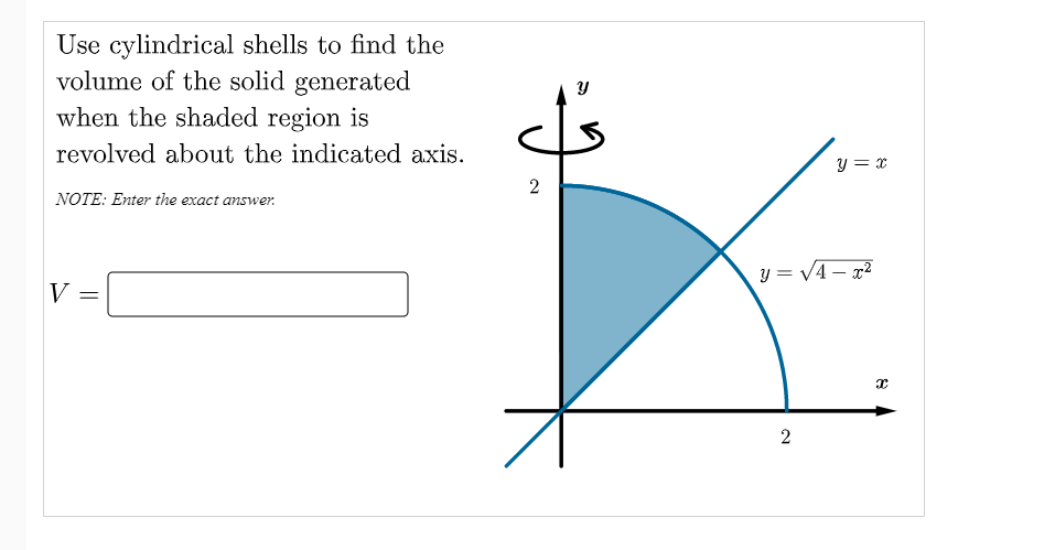Use cylindrical shells to find the
volume of the solid generated
when the shaded region is
revolved about the indicated axis.
y = x
2
NOTE: Enter the exact answer.
y = V4 – x²
V
2.
