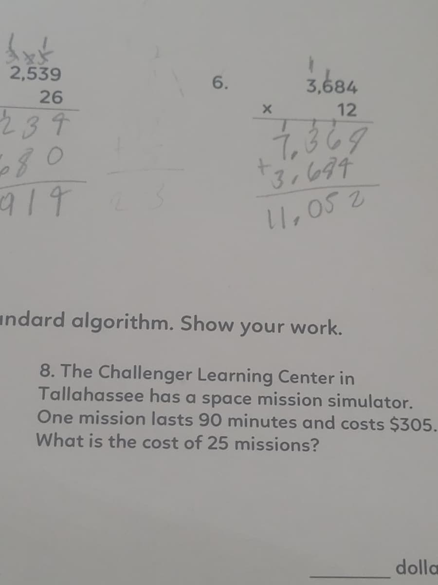 £xt
2,539
26
234
6.
X
3,684
12
7,369
+3,634
11,05 2
ndard algorithm. Show your work.
8. The Challenger Learning Center in
Tallahassee has a space mission simulator.
One mission lasts 90 minutes and costs $305.
What is the cost of 25 missions?
dolla
