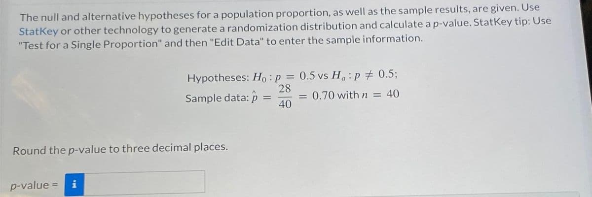The null and alternative hypotheses for a population proportion, as well as the sample results, are given. Use
StatKey or other technology to generate a randomization distribution and calculate a p-value. StatKey tip: Use
"Test for a Single Proportion" and then "Edit Data" to enter the sample information.
Hypotheses: Ho: p = 0.5 vs Ha:p # 0.5;
28
0.70 with n = 40
40
p-value = i
Sample data: p
Round the p-value to three decimal places.
=
=